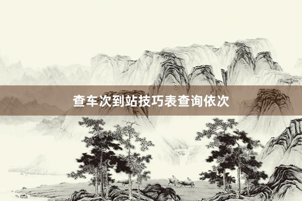 查车次到站技巧表查询依次
